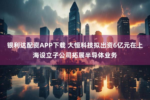 银利达配资APP下载 大恒科技拟出资6亿元在上海设立子公司拓展半导体业务