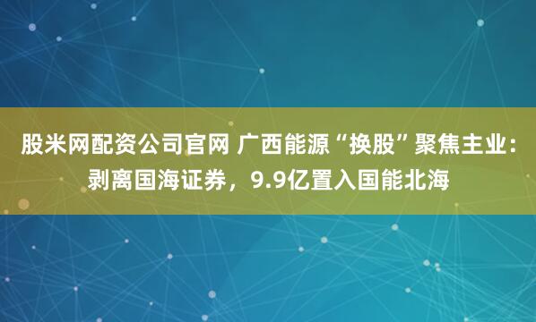 股米网配资公司官网 广西能源“换股”聚焦主业：剥离国海证券，9.9亿置入国能北海