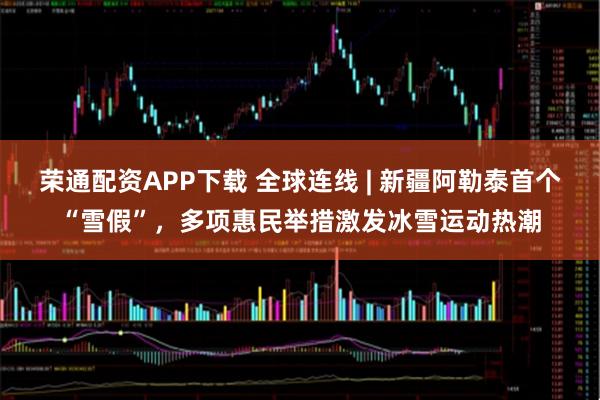 荣通配资APP下载 全球连线 | 新疆阿勒泰首个“雪假”，多项惠民举措激发冰雪运动热潮