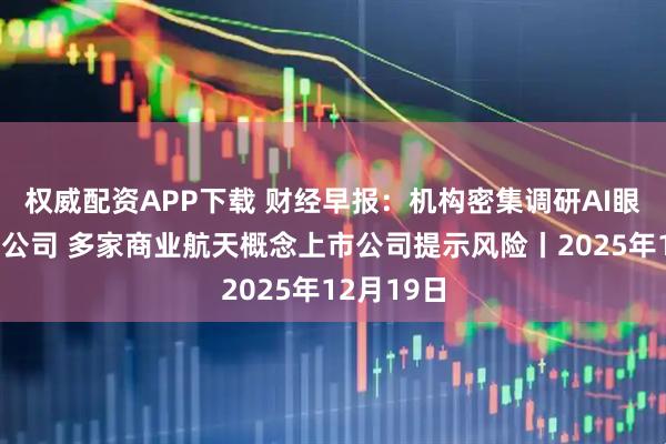 权威配资APP下载 财经早报：机构密集调研AI眼镜产业链公司 多家商业航天概念上市公司提示风险丨2025年12月19日