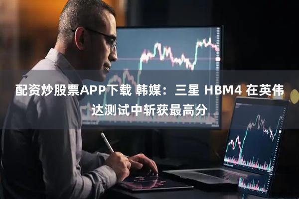 配资炒股票APP下载 韩媒：三星 HBM4 在英伟达测试中斩获最高分