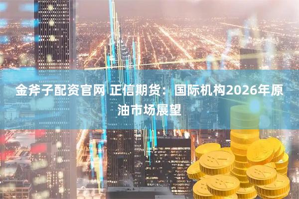 金斧子配资官网 正信期货：国际机构2026年原油市场展望