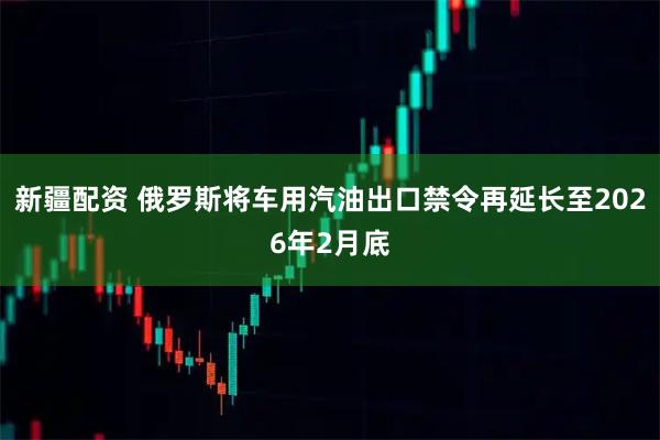 新疆配资 俄罗斯将车用汽油出口禁令再延长至2026年2月底