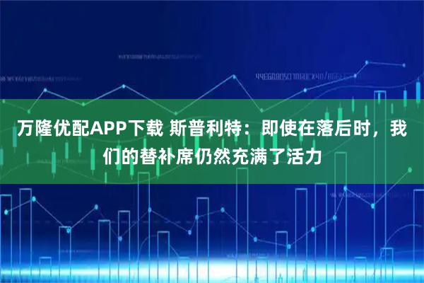 万隆优配APP下载 斯普利特：即使在落后时，我们的替补席仍然充满了活力
