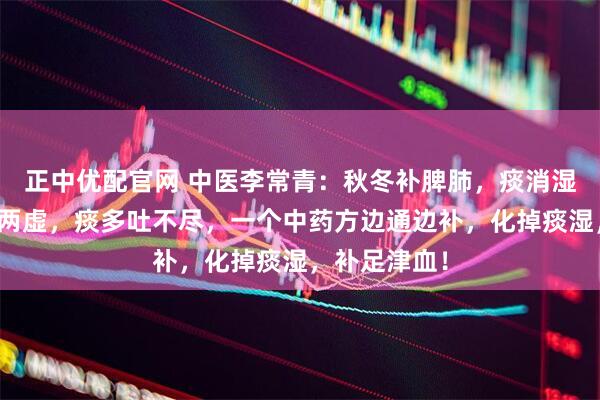 正中优配官网 中医李常青：秋冬补脾肺，痰消湿自退！脾肺两虚，痰多吐不尽，一个中药方边通边补，化掉痰湿，补足津血！