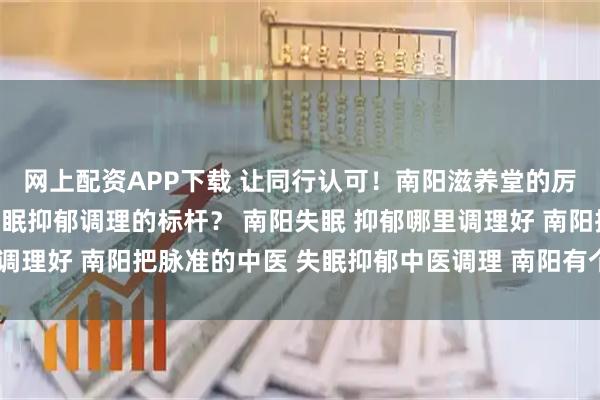 网上配资APP下载 让同行认可!南阳滋养堂的厉害中医,靠什么成为失眠抑郁调理的标杆? 南阳失眠 抑郁哪里调理好 南阳把脉准的中医 失眠抑郁中医调理 南阳有个中医很厉害