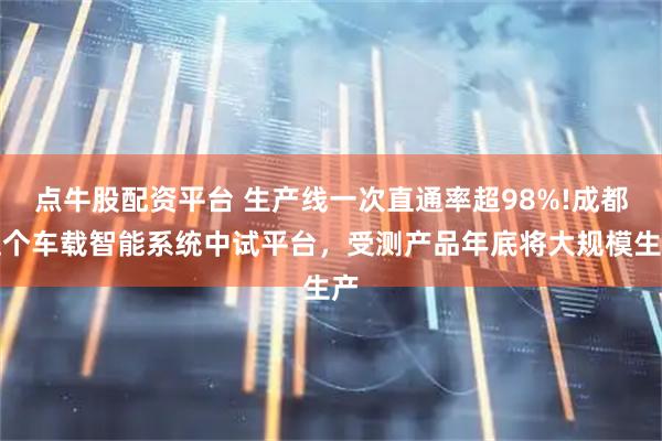 点牛股配资平台 生产线一次直通率超98%!成都这个车载智能系统中试平台，受测产品年底将大规模生产